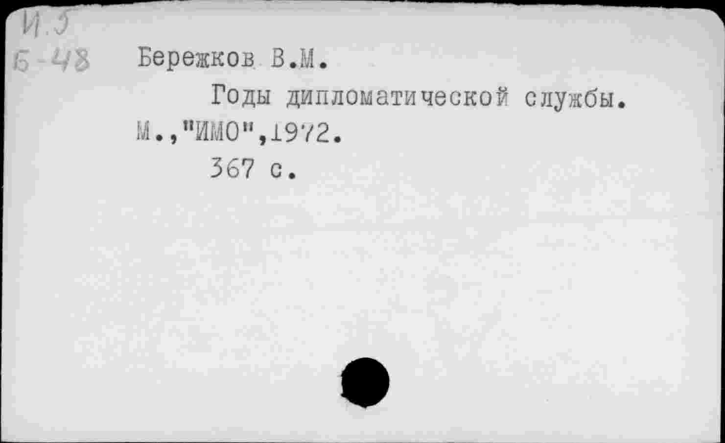 ﻿и. о
Бережков В.М.
Годы дипломатической службы. М.,"ИМО",1972.
367 с.